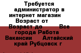 Требуется администратор в интернет магазин.  › Возраст от ­ 22 › Возраст до ­ 40 - Все города Работа » Вакансии   . Алтайский край,Рубцовск г.